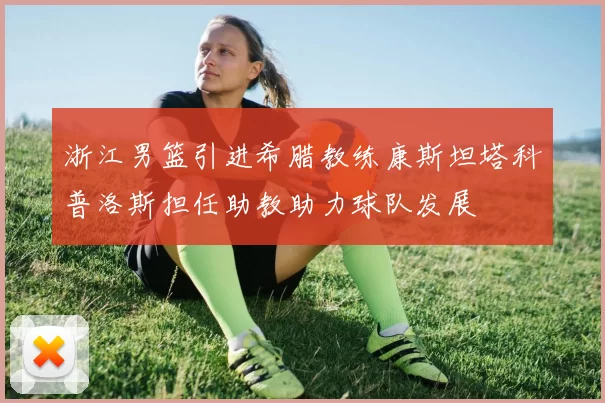 浙江男篮引进希腊教练康斯坦塔科普洛斯担任助教助力球队发展