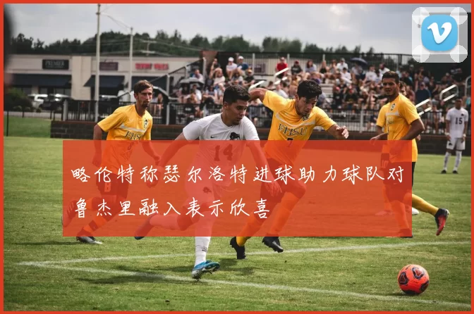 略伦特称瑟尔洛特进球助力球队对鲁杰里融入表示欣喜