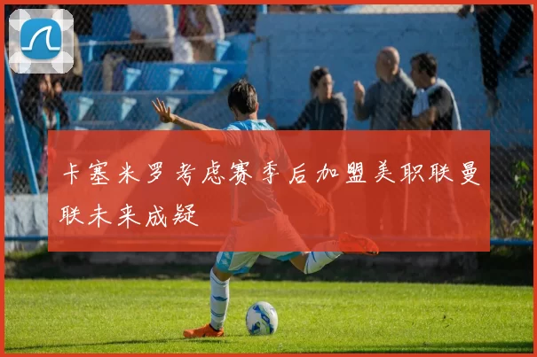 卡塞米罗考虑赛季后加盟美职联曼联未来成疑
