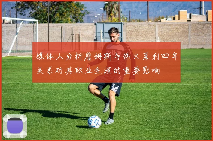 媒体人分析詹姆斯与热火莱利四年关系对其职业生涯的重要影响
