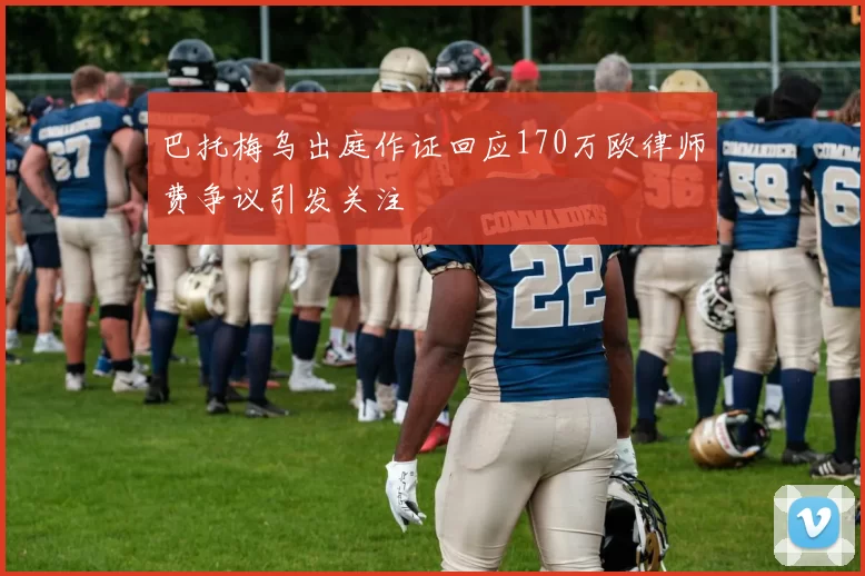 巴托梅乌出庭作证回应170万欧律师费争议引发关注