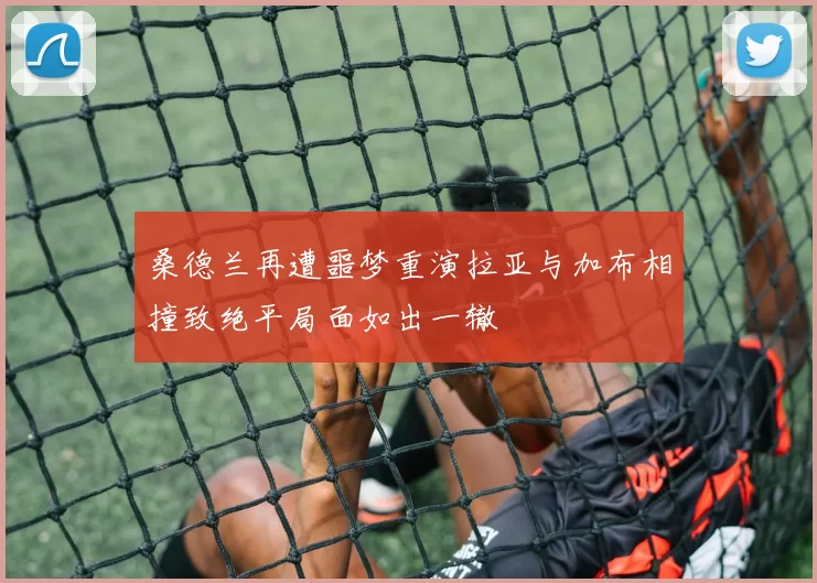 桑德兰再遭噩梦重演拉亚与加布相撞致绝平局面如出一辙