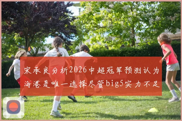 宋承良分析2026中超冠军预测认为海港是唯一选择尽管big5实力不足