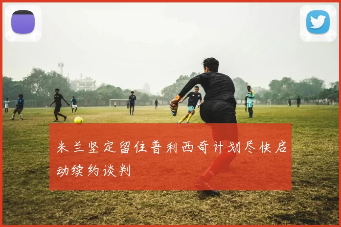 米兰坚定留住普利西奇计划尽快启动续约谈判