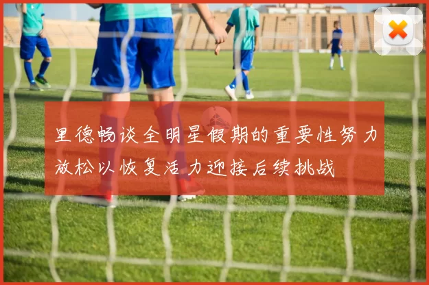里德畅谈全明星假期的重要性努力放松以恢复活力迎接后续挑战