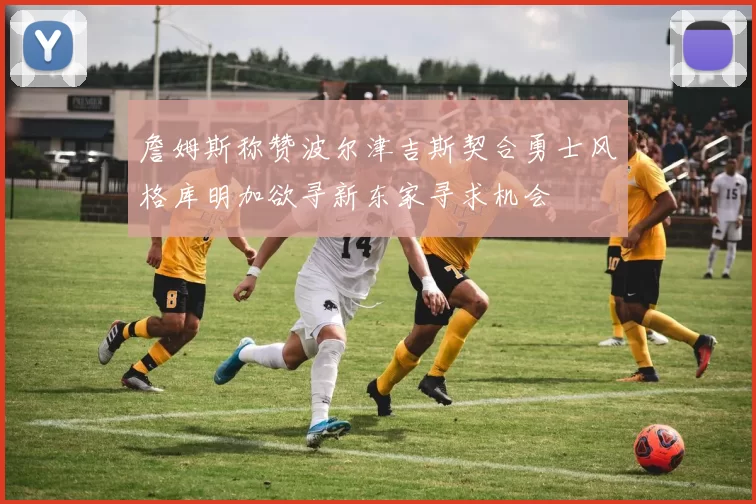 詹姆斯称赞波尔津吉斯契合勇士风格库明加欲寻新东家寻求机会
