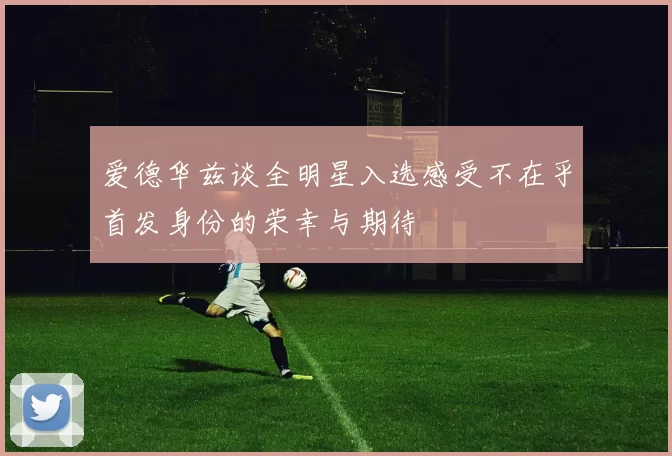 爱德华兹谈全明星入选感受不在乎首发身份的荣幸与期待