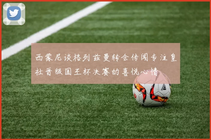 西蒙尼谈格列兹曼转会传闻专注皇社晋级国王杯决赛的喜悦心情