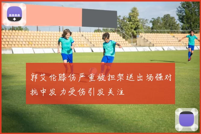 郭艾伦膝伤严重被担架送出场强对抗中发力受伤引发关注