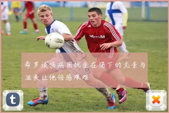 希罗谈伤病困扰坐在场下的无奈与沮丧让他倍感艰难