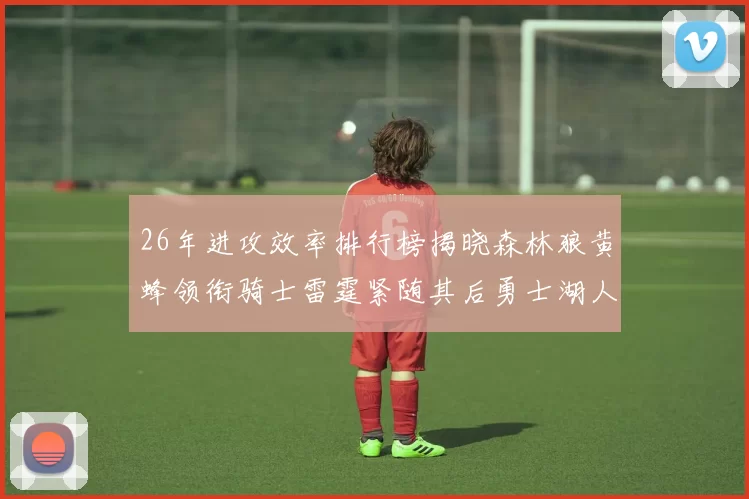26年进攻效率排行榜揭晓森林狼黄蜂领衔骑士雷霆紧随其后勇士湖人表现平平