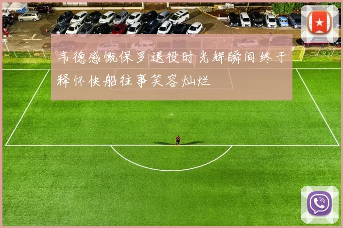 韦德感慨保罗退役时光辉瞬间终于释怀快船往事笑容灿烂