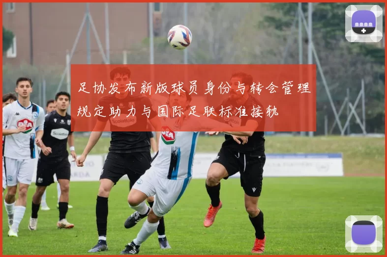 足协发布新版球员身份与转会管理规定助力与国际足联标准接轨